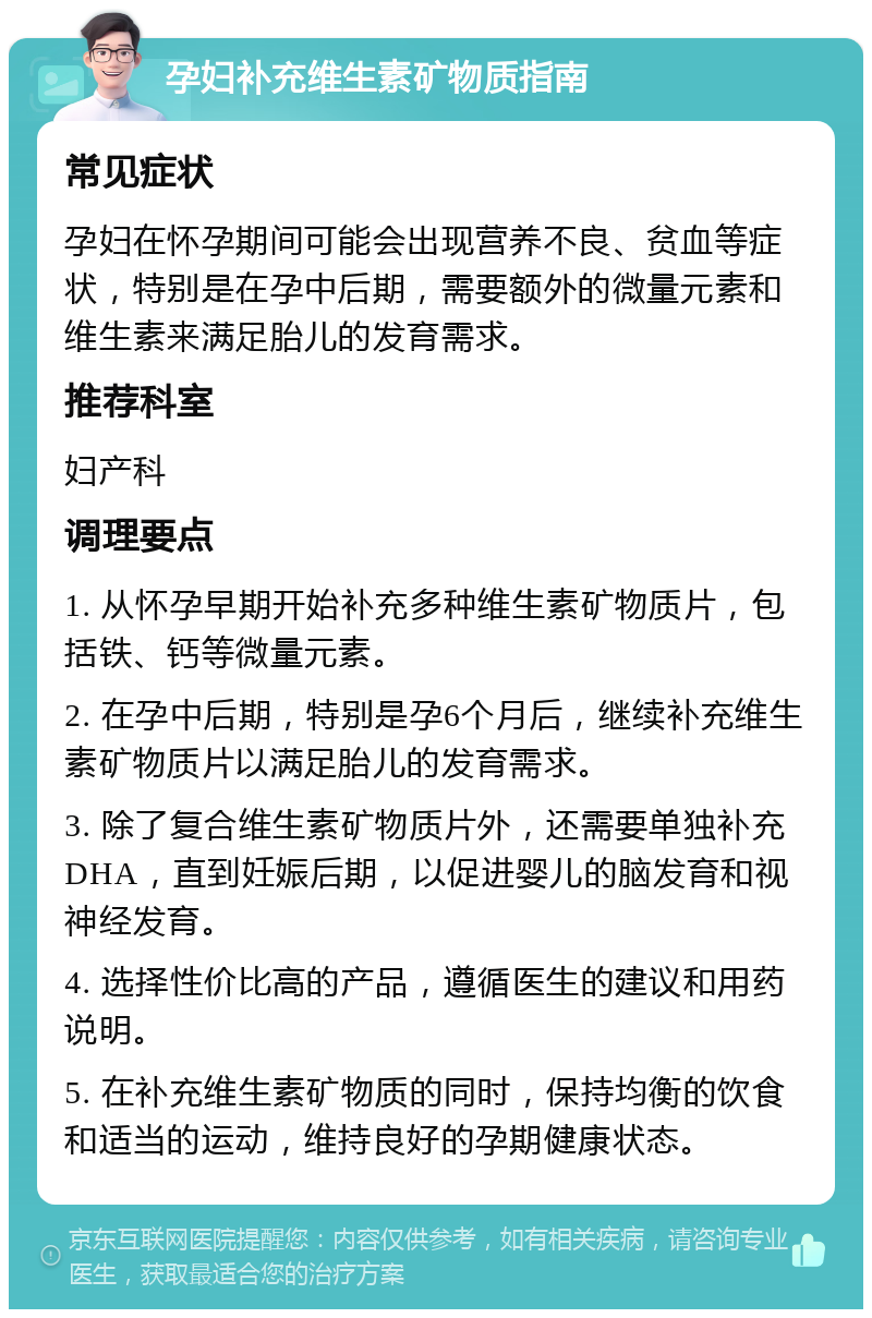 孕妇补充维生素矿物质指南 常见症状 孕妇在怀孕期间可能会出现营养不良、贫血等症状，特别是在孕中后期，需要额外的微量元素和维生素来满足胎儿的发育需求。 推荐科室 妇产科 调理要点 1. 从怀孕早期开始补充多种维生素矿物质片，包括铁、钙等微量元素。 2. 在孕中后期，特别是孕6个月后，继续补充维生素矿物质片以满足胎儿的发育需求。 3. 除了复合维生素矿物质片外，还需要单独补充DHA，直到妊娠后期，以促进婴儿的脑发育和视神经发育。 4. 选择性价比高的产品，遵循医生的建议和用药说明。 5. 在补充维生素矿物质的同时，保持均衡的饮食和适当的运动，维持良好的孕期健康状态。