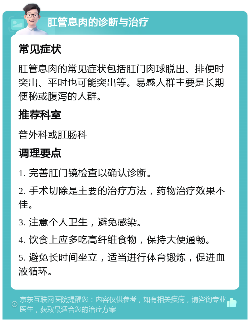 肛管息肉的诊断与治疗 常见症状 肛管息肉的常见症状包括肛门肉球脱出、排便时突出、平时也可能突出等。易感人群主要是长期便秘或腹泻的人群。 推荐科室 普外科或肛肠科 调理要点 1. 完善肛门镜检查以确认诊断。 2. 手术切除是主要的治疗方法，药物治疗效果不佳。 3. 注意个人卫生，避免感染。 4. 饮食上应多吃高纤维食物，保持大便通畅。 5. 避免长时间坐立，适当进行体育锻炼，促进血液循环。