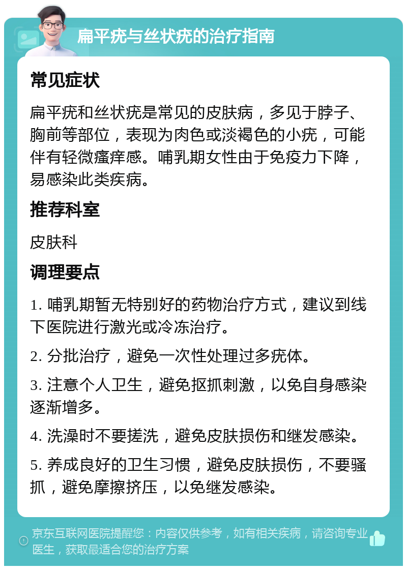 扁平疣与丝状疣的治疗指南 常见症状 扁平疣和丝状疣是常见的皮肤病，多见于脖子、胸前等部位，表现为肉色或淡褐色的小疣，可能伴有轻微瘙痒感。哺乳期女性由于免疫力下降，易感染此类疾病。 推荐科室 皮肤科 调理要点 1. 哺乳期暂无特别好的药物治疗方式，建议到线下医院进行激光或冷冻治疗。 2. 分批治疗，避免一次性处理过多疣体。 3. 注意个人卫生，避免抠抓刺激，以免自身感染逐渐增多。 4. 洗澡时不要搓洗，避免皮肤损伤和继发感染。 5. 养成良好的卫生习惯，避免皮肤损伤，不要骚抓，避免摩擦挤压，以免继发感染。