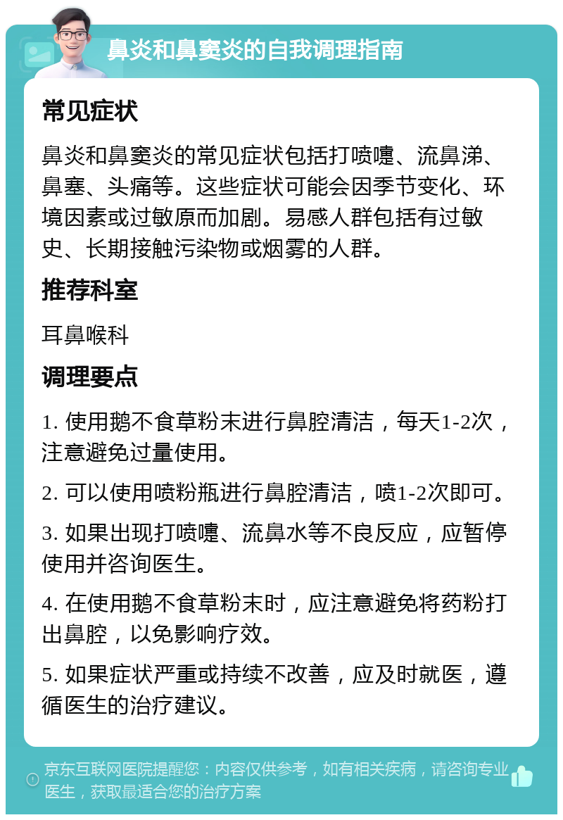 鼻炎和鼻窦炎的自我调理指南 常见症状 鼻炎和鼻窦炎的常见症状包括打喷嚏、流鼻涕、鼻塞、头痛等。这些症状可能会因季节变化、环境因素或过敏原而加剧。易感人群包括有过敏史、长期接触污染物或烟雾的人群。 推荐科室 耳鼻喉科 调理要点 1. 使用鹅不食草粉末进行鼻腔清洁，每天1-2次，注意避免过量使用。 2. 可以使用喷粉瓶进行鼻腔清洁，喷1-2次即可。 3. 如果出现打喷嚏、流鼻水等不良反应，应暂停使用并咨询医生。 4. 在使用鹅不食草粉末时，应注意避免将药粉打出鼻腔，以免影响疗效。 5. 如果症状严重或持续不改善，应及时就医，遵循医生的治疗建议。