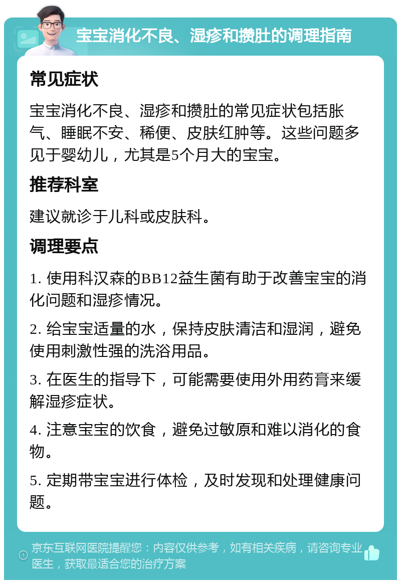 宝宝消化不良、湿疹和攒肚的调理指南 常见症状 宝宝消化不良、湿疹和攒肚的常见症状包括胀气、睡眠不安、稀便、皮肤红肿等。这些问题多见于婴幼儿，尤其是5个月大的宝宝。 推荐科室 建议就诊于儿科或皮肤科。 调理要点 1. 使用科汉森的BB12益生菌有助于改善宝宝的消化问题和湿疹情况。 2. 给宝宝适量的水，保持皮肤清洁和湿润，避免使用刺激性强的洗浴用品。 3. 在医生的指导下，可能需要使用外用药膏来缓解湿疹症状。 4. 注意宝宝的饮食，避免过敏原和难以消化的食物。 5. 定期带宝宝进行体检，及时发现和处理健康问题。