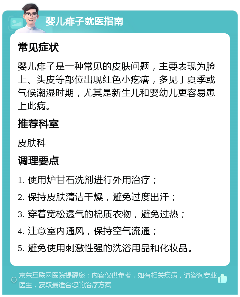 婴儿痱子就医指南 常见症状 婴儿痱子是一种常见的皮肤问题，主要表现为脸上、头皮等部位出现红色小疙瘩，多见于夏季或气候潮湿时期，尤其是新生儿和婴幼儿更容易患上此病。 推荐科室 皮肤科 调理要点 1. 使用炉甘石洗剂进行外用治疗； 2. 保持皮肤清洁干燥，避免过度出汗； 3. 穿着宽松透气的棉质衣物，避免过热； 4. 注意室内通风，保持空气流通； 5. 避免使用刺激性强的洗浴用品和化妆品。