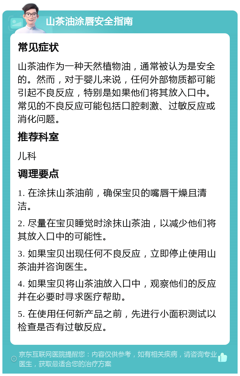 山茶油涂唇安全指南 常见症状 山茶油作为一种天然植物油，通常被认为是安全的。然而，对于婴儿来说，任何外部物质都可能引起不良反应，特别是如果他们将其放入口中。常见的不良反应可能包括口腔刺激、过敏反应或消化问题。 推荐科室 儿科 调理要点 1. 在涂抹山茶油前，确保宝贝的嘴唇干燥且清洁。 2. 尽量在宝贝睡觉时涂抹山茶油，以减少他们将其放入口中的可能性。 3. 如果宝贝出现任何不良反应，立即停止使用山茶油并咨询医生。 4. 如果宝贝将山茶油放入口中，观察他们的反应并在必要时寻求医疗帮助。 5. 在使用任何新产品之前，先进行小面积测试以检查是否有过敏反应。