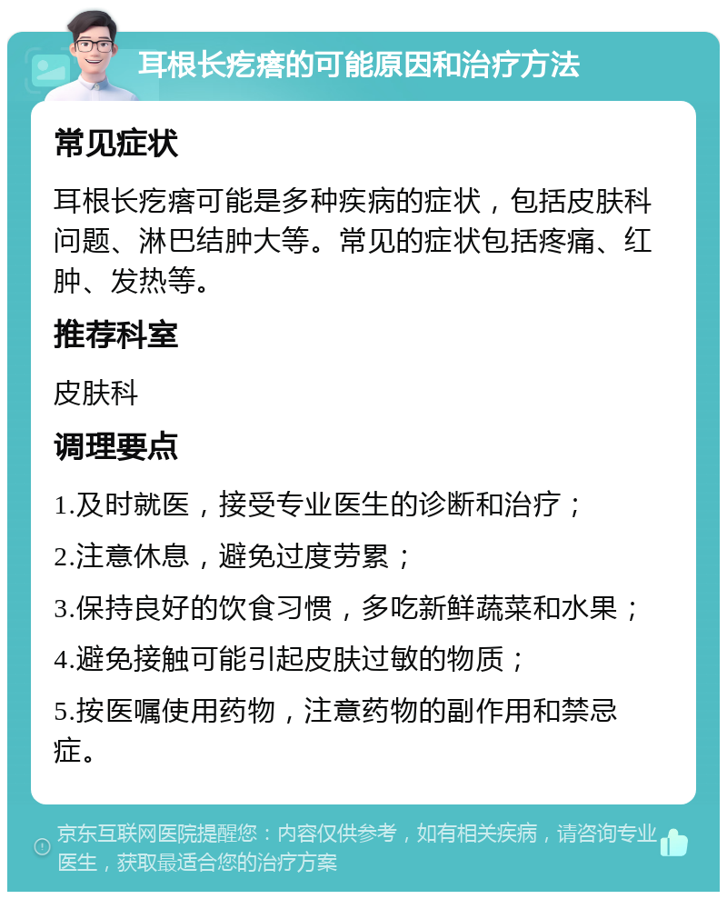 耳根长疙瘩的可能原因和治疗方法 常见症状 耳根长疙瘩可能是多种疾病的症状，包括皮肤科问题、淋巴结肿大等。常见的症状包括疼痛、红肿、发热等。 推荐科室 皮肤科 调理要点 1.及时就医，接受专业医生的诊断和治疗； 2.注意休息，避免过度劳累； 3.保持良好的饮食习惯，多吃新鲜蔬菜和水果； 4.避免接触可能引起皮肤过敏的物质； 5.按医嘱使用药物，注意药物的副作用和禁忌症。