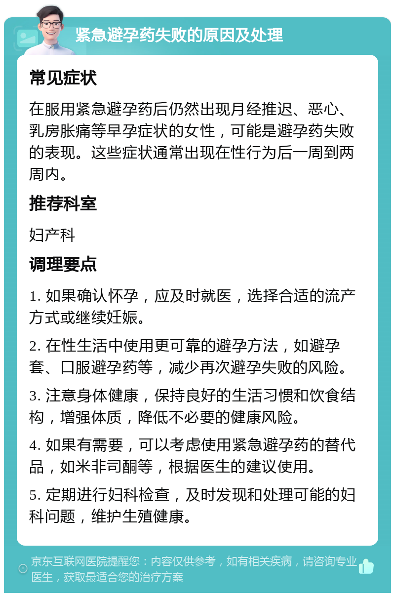 紧急避孕药失败的原因及处理 常见症状 在服用紧急避孕药后仍然出现月经推迟、恶心、乳房胀痛等早孕症状的女性，可能是避孕药失败的表现。这些症状通常出现在性行为后一周到两周内。 推荐科室 妇产科 调理要点 1. 如果确认怀孕，应及时就医，选择合适的流产方式或继续妊娠。 2. 在性生活中使用更可靠的避孕方法，如避孕套、口服避孕药等，减少再次避孕失败的风险。 3. 注意身体健康，保持良好的生活习惯和饮食结构，增强体质，降低不必要的健康风险。 4. 如果有需要，可以考虑使用紧急避孕药的替代品，如米非司酮等，根据医生的建议使用。 5. 定期进行妇科检查，及时发现和处理可能的妇科问题，维护生殖健康。