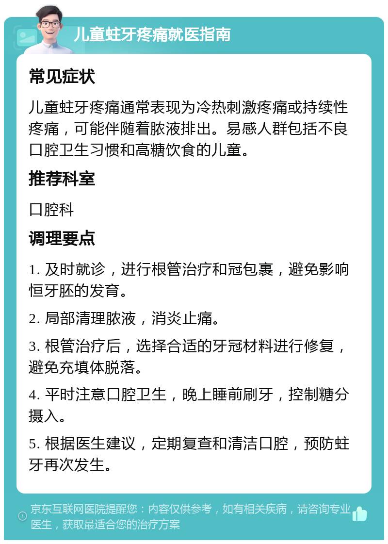 儿童蛀牙疼痛就医指南 常见症状 儿童蛀牙疼痛通常表现为冷热刺激疼痛或持续性疼痛，可能伴随着脓液排出。易感人群包括不良口腔卫生习惯和高糖饮食的儿童。 推荐科室 口腔科 调理要点 1. 及时就诊，进行根管治疗和冠包裹，避免影响恒牙胚的发育。 2. 局部清理脓液，消炎止痛。 3. 根管治疗后，选择合适的牙冠材料进行修复，避免充填体脱落。 4. 平时注意口腔卫生，晚上睡前刷牙，控制糖分摄入。 5. 根据医生建议，定期复查和清洁口腔，预防蛀牙再次发生。