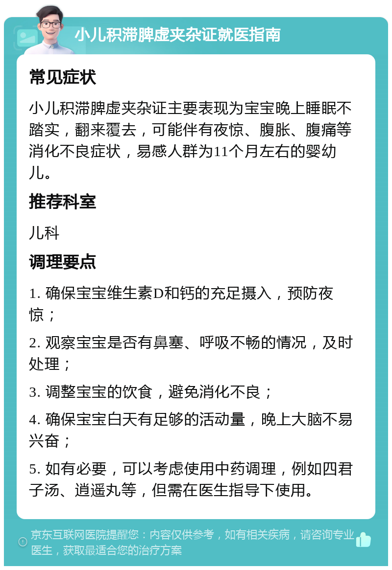 小儿积滞脾虚夹杂证就医指南 常见症状 小儿积滞脾虚夹杂证主要表现为宝宝晚上睡眠不踏实，翻来覆去，可能伴有夜惊、腹胀、腹痛等消化不良症状，易感人群为11个月左右的婴幼儿。 推荐科室 儿科 调理要点 1. 确保宝宝维生素D和钙的充足摄入，预防夜惊； 2. 观察宝宝是否有鼻塞、呼吸不畅的情况，及时处理； 3. 调整宝宝的饮食，避免消化不良； 4. 确保宝宝白天有足够的活动量，晚上大脑不易兴奋； 5. 如有必要，可以考虑使用中药调理，例如四君子汤、逍遥丸等，但需在医生指导下使用。