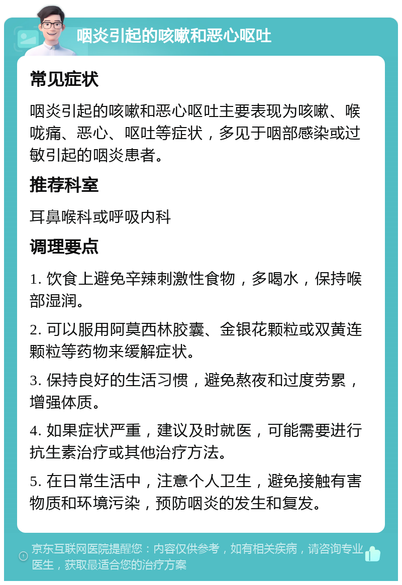 咽炎引起的咳嗽和恶心呕吐 常见症状 咽炎引起的咳嗽和恶心呕吐主要表现为咳嗽、喉咙痛、恶心、呕吐等症状，多见于咽部感染或过敏引起的咽炎患者。 推荐科室 耳鼻喉科或呼吸内科 调理要点 1. 饮食上避免辛辣刺激性食物，多喝水，保持喉部湿润。 2. 可以服用阿莫西林胶囊、金银花颗粒或双黄连颗粒等药物来缓解症状。 3. 保持良好的生活习惯，避免熬夜和过度劳累，增强体质。 4. 如果症状严重，建议及时就医，可能需要进行抗生素治疗或其他治疗方法。 5. 在日常生活中，注意个人卫生，避免接触有害物质和环境污染，预防咽炎的发生和复发。