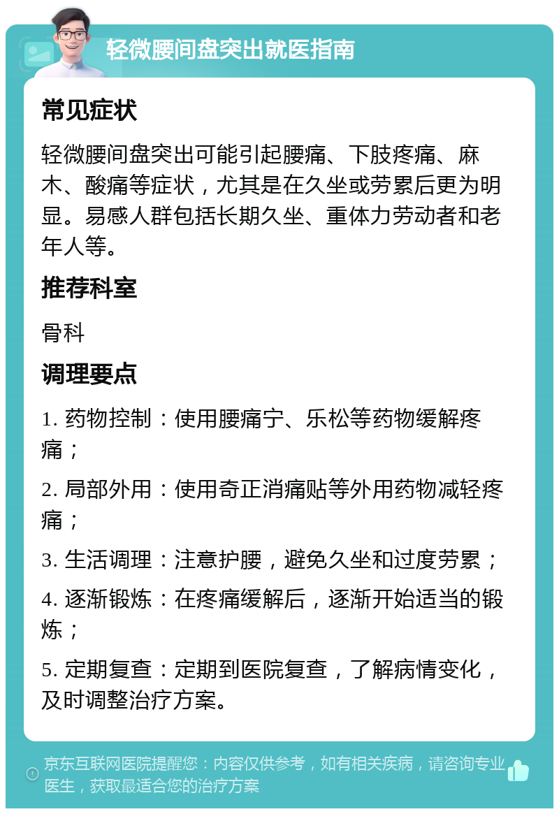 轻微腰间盘突出就医指南 常见症状 轻微腰间盘突出可能引起腰痛、下肢疼痛、麻木、酸痛等症状，尤其是在久坐或劳累后更为明显。易感人群包括长期久坐、重体力劳动者和老年人等。 推荐科室 骨科 调理要点 1. 药物控制：使用腰痛宁、乐松等药物缓解疼痛； 2. 局部外用：使用奇正消痛贴等外用药物减轻疼痛； 3. 生活调理：注意护腰，避免久坐和过度劳累； 4. 逐渐锻炼：在疼痛缓解后，逐渐开始适当的锻炼； 5. 定期复查：定期到医院复查，了解病情变化，及时调整治疗方案。