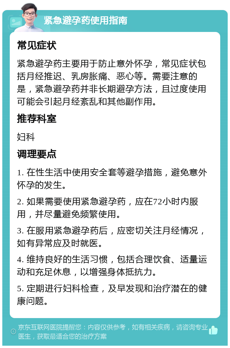 紧急避孕药使用指南 常见症状 紧急避孕药主要用于防止意外怀孕，常见症状包括月经推迟、乳房胀痛、恶心等。需要注意的是，紧急避孕药并非长期避孕方法，且过度使用可能会引起月经紊乱和其他副作用。 推荐科室 妇科 调理要点 1. 在性生活中使用安全套等避孕措施，避免意外怀孕的发生。 2. 如果需要使用紧急避孕药，应在72小时内服用，并尽量避免频繁使用。 3. 在服用紧急避孕药后，应密切关注月经情况，如有异常应及时就医。 4. 维持良好的生活习惯，包括合理饮食、适量运动和充足休息，以增强身体抵抗力。 5. 定期进行妇科检查，及早发现和治疗潜在的健康问题。