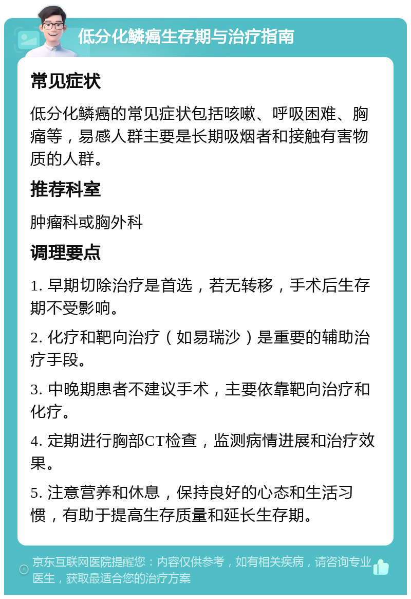 低分化鳞癌生存期与治疗指南 常见症状 低分化鳞癌的常见症状包括咳嗽、呼吸困难、胸痛等，易感人群主要是长期吸烟者和接触有害物质的人群。 推荐科室 肿瘤科或胸外科 调理要点 1. 早期切除治疗是首选，若无转移，手术后生存期不受影响。 2. 化疗和靶向治疗（如易瑞沙）是重要的辅助治疗手段。 3. 中晚期患者不建议手术，主要依靠靶向治疗和化疗。 4. 定期进行胸部CT检查，监测病情进展和治疗效果。 5. 注意营养和休息，保持良好的心态和生活习惯，有助于提高生存质量和延长生存期。