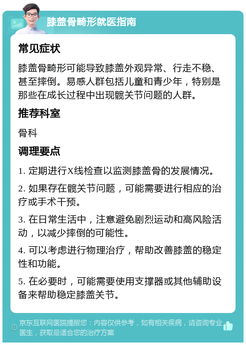 膝盖骨畸形就医指南 常见症状 膝盖骨畸形可能导致膝盖外观异常、行走不稳、甚至摔倒。易感人群包括儿童和青少年，特别是那些在成长过程中出现髋关节问题的人群。 推荐科室 骨科 调理要点 1. 定期进行X线检查以监测膝盖骨的发展情况。 2. 如果存在髋关节问题，可能需要进行相应的治疗或手术干预。 3. 在日常生活中，注意避免剧烈运动和高风险活动，以减少摔倒的可能性。 4. 可以考虑进行物理治疗，帮助改善膝盖的稳定性和功能。 5. 在必要时，可能需要使用支撑器或其他辅助设备来帮助稳定膝盖关节。