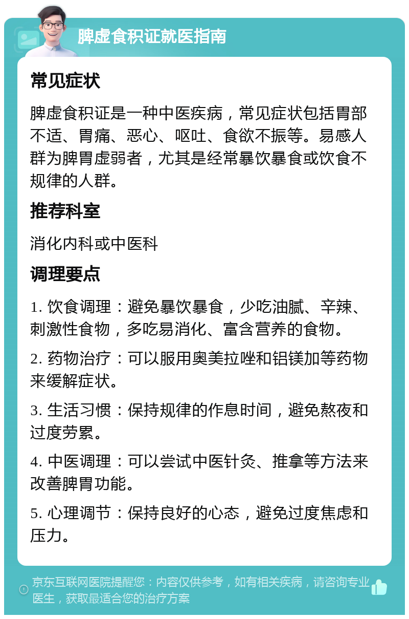 脾虚食积证就医指南 常见症状 脾虚食积证是一种中医疾病，常见症状包括胃部不适、胃痛、恶心、呕吐、食欲不振等。易感人群为脾胃虚弱者，尤其是经常暴饮暴食或饮食不规律的人群。 推荐科室 消化内科或中医科 调理要点 1. 饮食调理：避免暴饮暴食，少吃油腻、辛辣、刺激性食物，多吃易消化、富含营养的食物。 2. 药物治疗：可以服用奥美拉唑和铝镁加等药物来缓解症状。 3. 生活习惯：保持规律的作息时间，避免熬夜和过度劳累。 4. 中医调理：可以尝试中医针灸、推拿等方法来改善脾胃功能。 5. 心理调节：保持良好的心态，避免过度焦虑和压力。