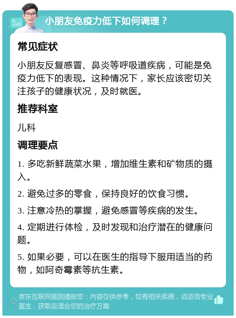 小朋友免疫力低下如何调理？ 常见症状 小朋友反复感冒、鼻炎等呼吸道疾病，可能是免疫力低下的表现。这种情况下，家长应该密切关注孩子的健康状况，及时就医。 推荐科室 儿科 调理要点 1. 多吃新鲜蔬菜水果，增加维生素和矿物质的摄入。 2. 避免过多的零食，保持良好的饮食习惯。 3. 注意冷热的掌握，避免感冒等疾病的发生。 4. 定期进行体检，及时发现和治疗潜在的健康问题。 5. 如果必要，可以在医生的指导下服用适当的药物，如阿奇霉素等抗生素。