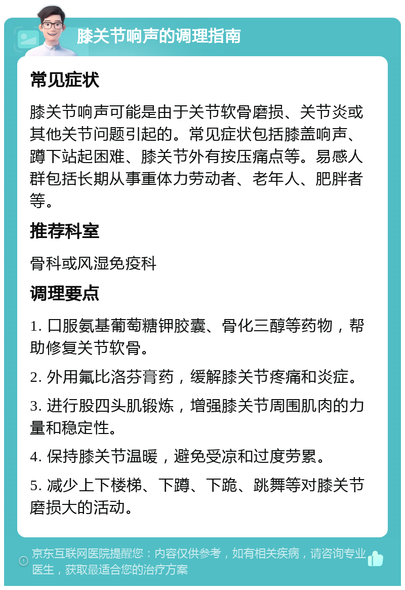 膝关节响声的调理指南 常见症状 膝关节响声可能是由于关节软骨磨损、关节炎或其他关节问题引起的。常见症状包括膝盖响声、蹲下站起困难、膝关节外有按压痛点等。易感人群包括长期从事重体力劳动者、老年人、肥胖者等。 推荐科室 骨科或风湿免疫科 调理要点 1. 口服氨基葡萄糖钾胶囊、骨化三醇等药物，帮助修复关节软骨。 2. 外用氟比洛芬膏药，缓解膝关节疼痛和炎症。 3. 进行股四头肌锻炼，增强膝关节周围肌肉的力量和稳定性。 4. 保持膝关节温暖，避免受凉和过度劳累。 5. 减少上下楼梯、下蹲、下跪、跳舞等对膝关节磨损大的活动。