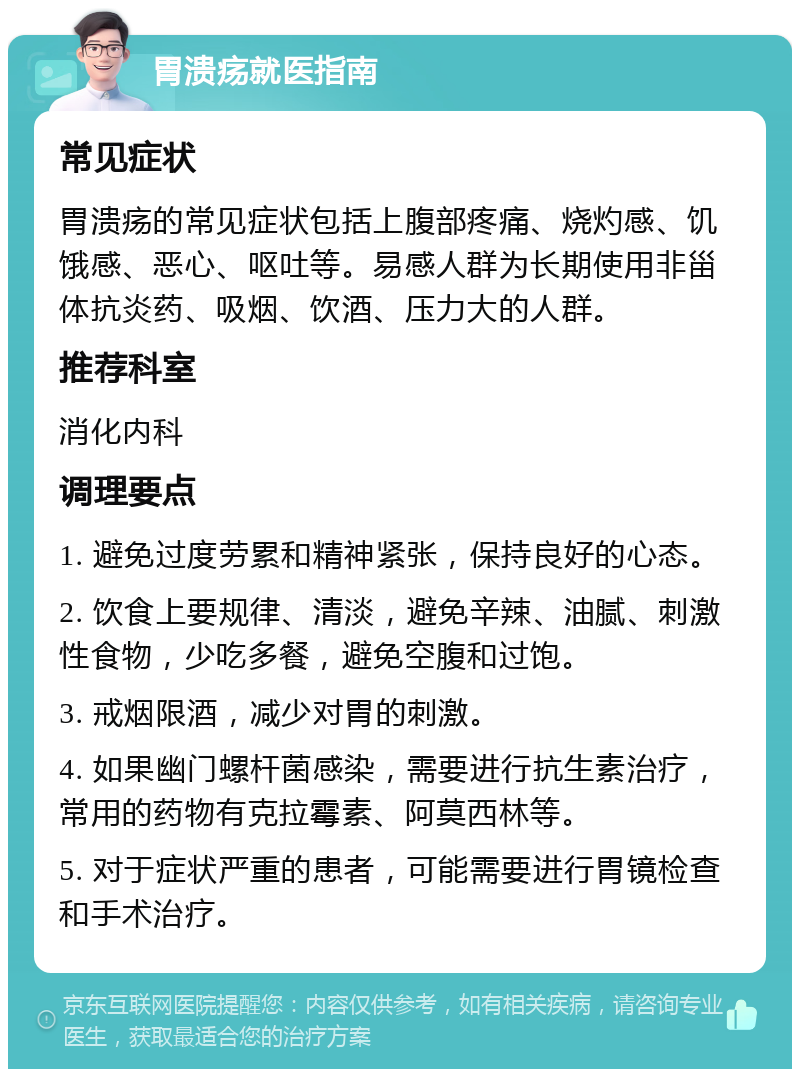 胃溃疡就医指南 常见症状 胃溃疡的常见症状包括上腹部疼痛、烧灼感、饥饿感、恶心、呕吐等。易感人群为长期使用非甾体抗炎药、吸烟、饮酒、压力大的人群。 推荐科室 消化内科 调理要点 1. 避免过度劳累和精神紧张，保持良好的心态。 2. 饮食上要规律、清淡，避免辛辣、油腻、刺激性食物，少吃多餐，避免空腹和过饱。 3. 戒烟限酒，减少对胃的刺激。 4. 如果幽门螺杆菌感染，需要进行抗生素治疗，常用的药物有克拉霉素、阿莫西林等。 5. 对于症状严重的患者，可能需要进行胃镜检查和手术治疗。