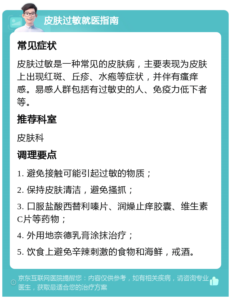 皮肤过敏就医指南 常见症状 皮肤过敏是一种常见的皮肤病，主要表现为皮肤上出现红斑、丘疹、水疱等症状，并伴有瘙痒感。易感人群包括有过敏史的人、免疫力低下者等。 推荐科室 皮肤科 调理要点 1. 避免接触可能引起过敏的物质； 2. 保持皮肤清洁，避免搔抓； 3. 口服盐酸西替利嗪片、润燥止痒胶囊、维生素C片等药物； 4. 外用地奈德乳膏涂抹治疗； 5. 饮食上避免辛辣刺激的食物和海鲜，戒酒。