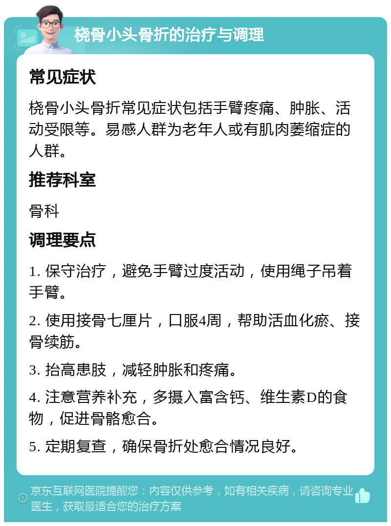 桡骨小头骨折的治疗与调理 常见症状 桡骨小头骨折常见症状包括手臂疼痛、肿胀、活动受限等。易感人群为老年人或有肌肉萎缩症的人群。 推荐科室 骨科 调理要点 1. 保守治疗，避免手臂过度活动，使用绳子吊着手臂。 2. 使用接骨七厘片，口服4周，帮助活血化瘀、接骨续筋。 3. 抬高患肢，减轻肿胀和疼痛。 4. 注意营养补充，多摄入富含钙、维生素D的食物，促进骨骼愈合。 5. 定期复查，确保骨折处愈合情况良好。