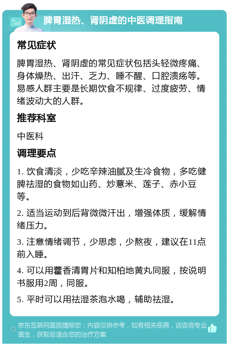 脾胃湿热、肾阴虚的中医调理指南 常见症状 脾胃湿热、肾阴虚的常见症状包括头轻微疼痛、身体燥热、出汗、乏力、睡不醒、口腔溃疡等。易感人群主要是长期饮食不规律、过度疲劳、情绪波动大的人群。 推荐科室 中医科 调理要点 1. 饮食清淡，少吃辛辣油腻及生冷食物，多吃健脾祛湿的食物如山药、炒薏米、莲子、赤小豆等。 2. 适当运动到后背微微汗出，增强体质，缓解情绪压力。 3. 注意情绪调节，少思虑，少熬夜，建议在11点前入睡。 4. 可以用藿香清胃片和知柏地黄丸同服，按说明书服用2周，同服。 5. 平时可以用祛湿茶泡水喝，辅助祛湿。