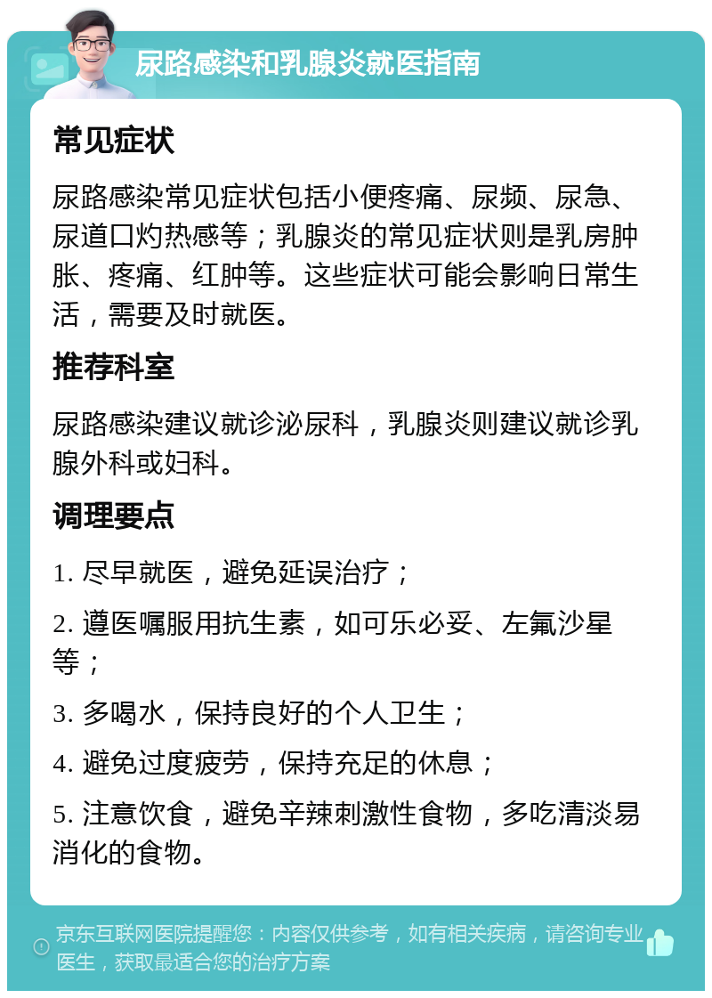 尿路感染和乳腺炎就医指南 常见症状 尿路感染常见症状包括小便疼痛、尿频、尿急、尿道口灼热感等；乳腺炎的常见症状则是乳房肿胀、疼痛、红肿等。这些症状可能会影响日常生活，需要及时就医。 推荐科室 尿路感染建议就诊泌尿科，乳腺炎则建议就诊乳腺外科或妇科。 调理要点 1. 尽早就医，避免延误治疗； 2. 遵医嘱服用抗生素，如可乐必妥、左氟沙星等； 3. 多喝水，保持良好的个人卫生； 4. 避免过度疲劳，保持充足的休息； 5. 注意饮食，避免辛辣刺激性食物，多吃清淡易消化的食物。