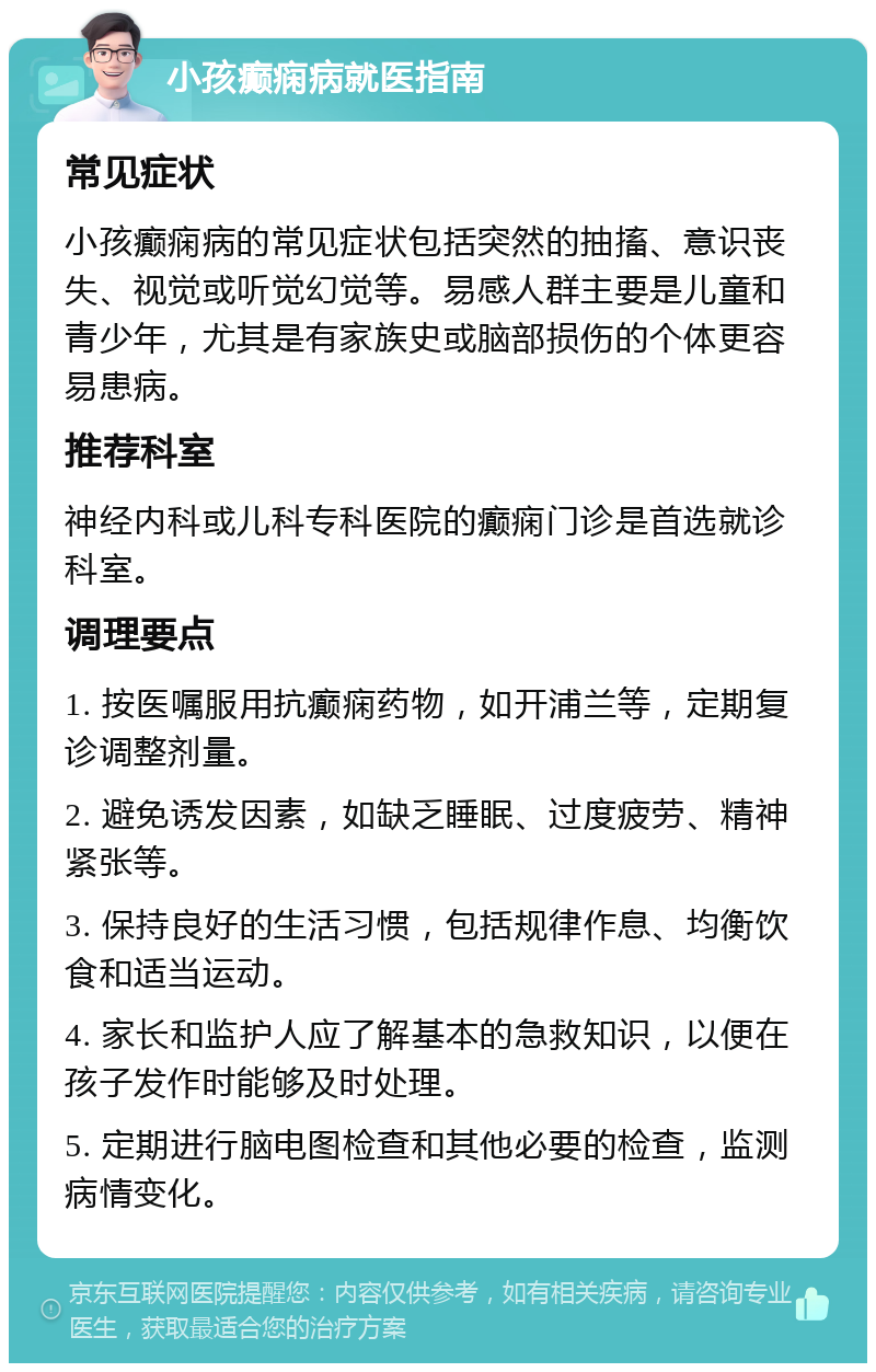 小孩癫痫病就医指南 常见症状 小孩癫痫病的常见症状包括突然的抽搐、意识丧失、视觉或听觉幻觉等。易感人群主要是儿童和青少年，尤其是有家族史或脑部损伤的个体更容易患病。 推荐科室 神经内科或儿科专科医院的癫痫门诊是首选就诊科室。 调理要点 1. 按医嘱服用抗癫痫药物，如开浦兰等，定期复诊调整剂量。 2. 避免诱发因素，如缺乏睡眠、过度疲劳、精神紧张等。 3. 保持良好的生活习惯，包括规律作息、均衡饮食和适当运动。 4. 家长和监护人应了解基本的急救知识，以便在孩子发作时能够及时处理。 5. 定期进行脑电图检查和其他必要的检查，监测病情变化。