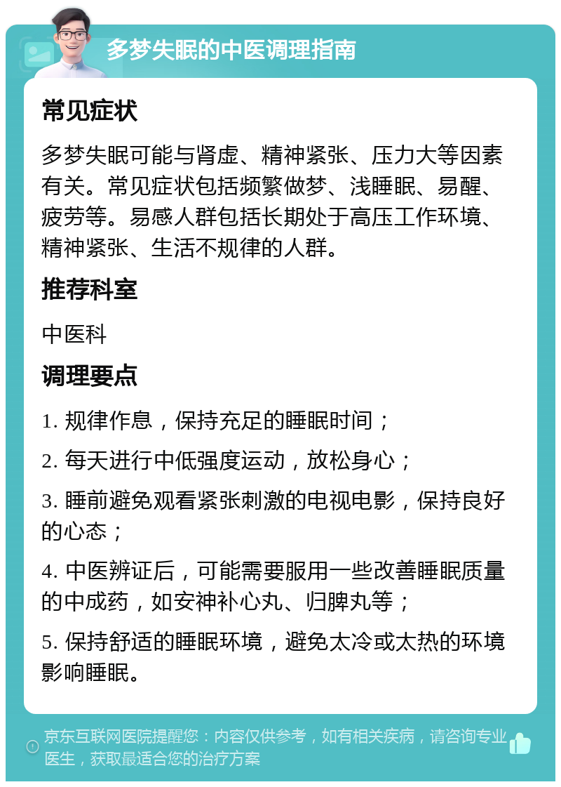 多梦失眠的中医调理指南 常见症状 多梦失眠可能与肾虚、精神紧张、压力大等因素有关。常见症状包括频繁做梦、浅睡眠、易醒、疲劳等。易感人群包括长期处于高压工作环境、精神紧张、生活不规律的人群。 推荐科室 中医科 调理要点 1. 规律作息，保持充足的睡眠时间； 2. 每天进行中低强度运动，放松身心； 3. 睡前避免观看紧张刺激的电视电影，保持良好的心态； 4. 中医辨证后，可能需要服用一些改善睡眠质量的中成药，如安神补心丸、归脾丸等； 5. 保持舒适的睡眠环境，避免太冷或太热的环境影响睡眠。