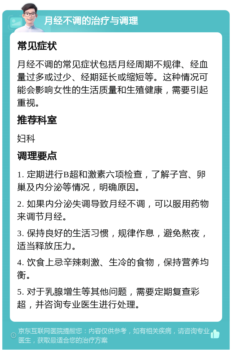 月经不调的治疗与调理 常见症状 月经不调的常见症状包括月经周期不规律、经血量过多或过少、经期延长或缩短等。这种情况可能会影响女性的生活质量和生殖健康，需要引起重视。 推荐科室 妇科 调理要点 1. 定期进行B超和激素六项检查，了解子宫、卵巢及内分泌等情况，明确原因。 2. 如果内分泌失调导致月经不调，可以服用药物来调节月经。 3. 保持良好的生活习惯，规律作息，避免熬夜，适当释放压力。 4. 饮食上忌辛辣刺激、生冷的食物，保持营养均衡。 5. 对于乳腺增生等其他问题，需要定期复查彩超，并咨询专业医生进行处理。