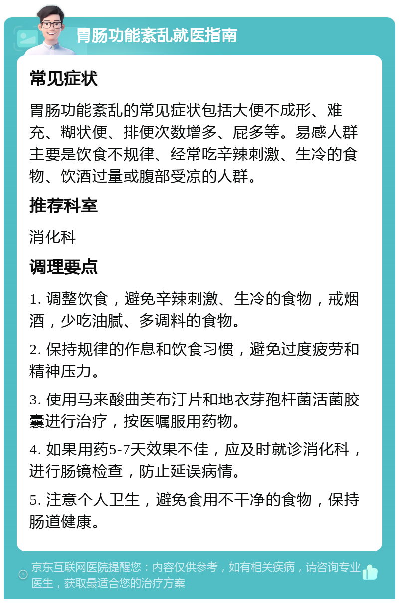 胃肠功能紊乱就医指南 常见症状 胃肠功能紊乱的常见症状包括大便不成形、难充、糊状便、排便次数增多、屁多等。易感人群主要是饮食不规律、经常吃辛辣刺激、生冷的食物、饮酒过量或腹部受凉的人群。 推荐科室 消化科 调理要点 1. 调整饮食，避免辛辣刺激、生冷的食物，戒烟酒，少吃油腻、多调料的食物。 2. 保持规律的作息和饮食习惯，避免过度疲劳和精神压力。 3. 使用马来酸曲美布汀片和地衣芽孢杆菌活菌胶囊进行治疗，按医嘱服用药物。 4. 如果用药5-7天效果不佳，应及时就诊消化科，进行肠镜检查，防止延误病情。 5. 注意个人卫生，避免食用不干净的食物，保持肠道健康。