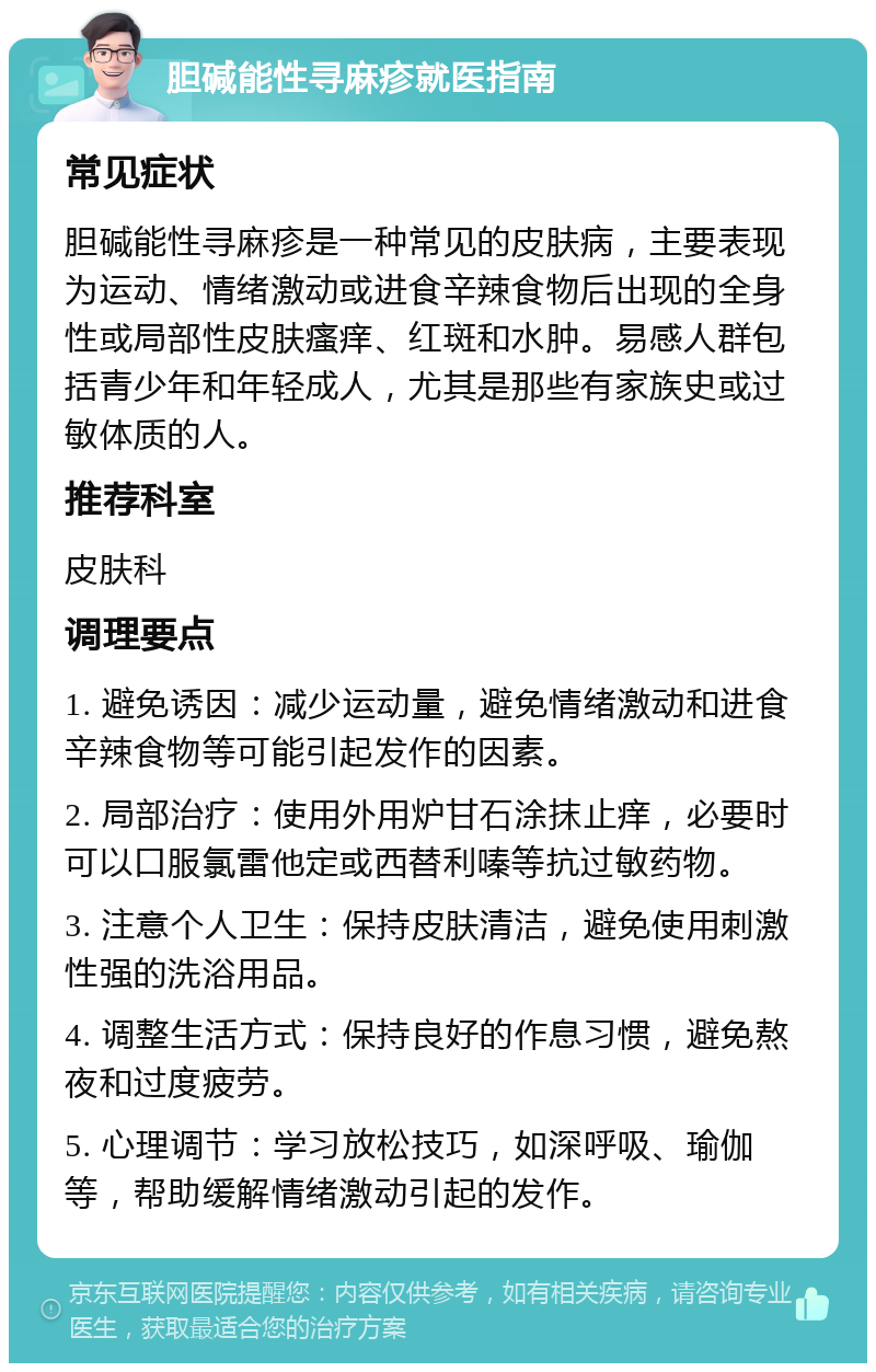 胆碱能性寻麻疹就医指南 常见症状 胆碱能性寻麻疹是一种常见的皮肤病，主要表现为运动、情绪激动或进食辛辣食物后出现的全身性或局部性皮肤瘙痒、红斑和水肿。易感人群包括青少年和年轻成人，尤其是那些有家族史或过敏体质的人。 推荐科室 皮肤科 调理要点 1. 避免诱因：减少运动量，避免情绪激动和进食辛辣食物等可能引起发作的因素。 2. 局部治疗：使用外用炉甘石涂抹止痒，必要时可以口服氯雷他定或西替利嗪等抗过敏药物。 3. 注意个人卫生：保持皮肤清洁，避免使用刺激性强的洗浴用品。 4. 调整生活方式：保持良好的作息习惯，避免熬夜和过度疲劳。 5. 心理调节：学习放松技巧，如深呼吸、瑜伽等，帮助缓解情绪激动引起的发作。