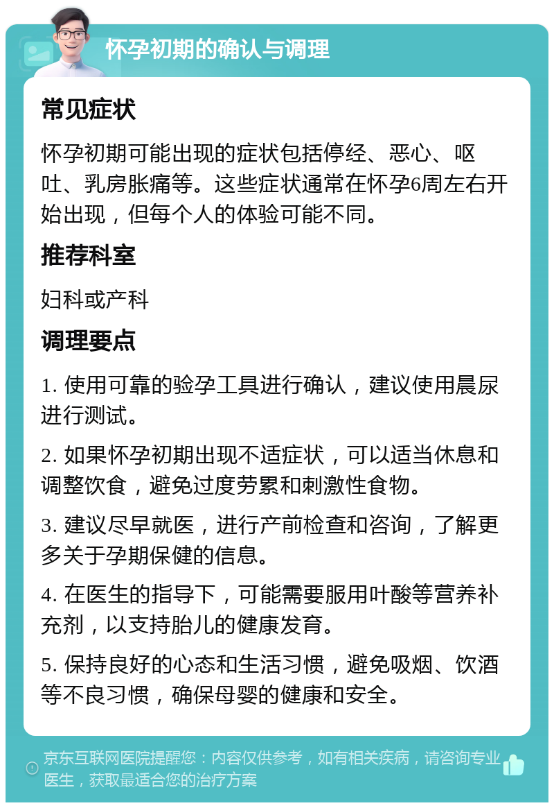 怀孕初期的确认与调理 常见症状 怀孕初期可能出现的症状包括停经、恶心、呕吐、乳房胀痛等。这些症状通常在怀孕6周左右开始出现，但每个人的体验可能不同。 推荐科室 妇科或产科 调理要点 1. 使用可靠的验孕工具进行确认，建议使用晨尿进行测试。 2. 如果怀孕初期出现不适症状，可以适当休息和调整饮食，避免过度劳累和刺激性食物。 3. 建议尽早就医，进行产前检查和咨询，了解更多关于孕期保健的信息。 4. 在医生的指导下，可能需要服用叶酸等营养补充剂，以支持胎儿的健康发育。 5. 保持良好的心态和生活习惯，避免吸烟、饮酒等不良习惯，确保母婴的健康和安全。