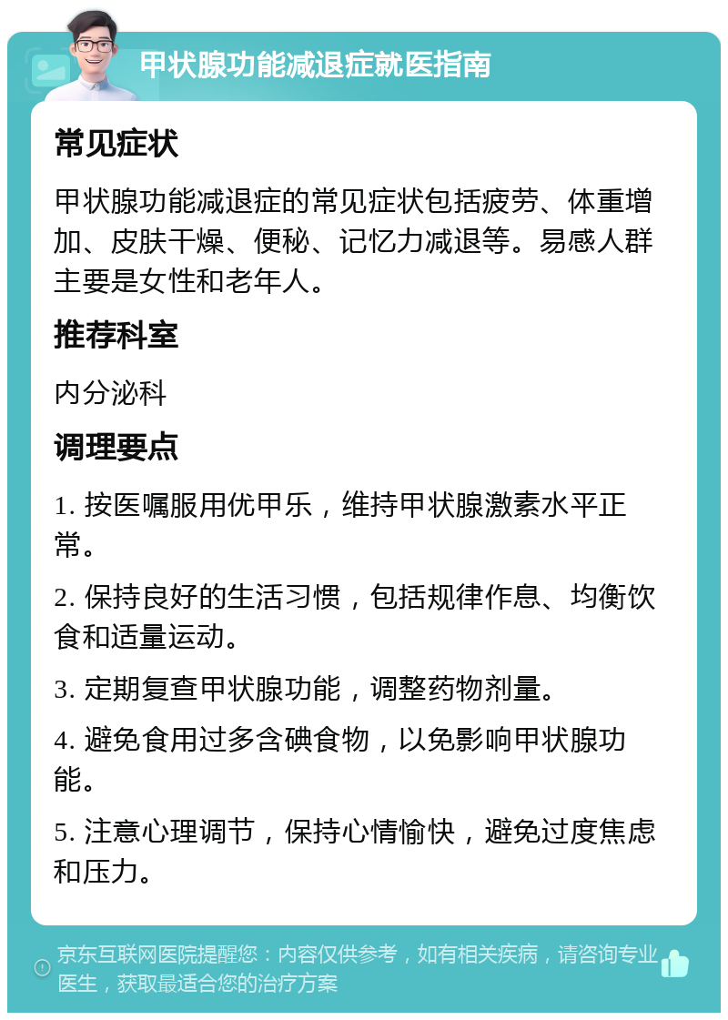 甲状腺功能减退症就医指南 常见症状 甲状腺功能减退症的常见症状包括疲劳、体重增加、皮肤干燥、便秘、记忆力减退等。易感人群主要是女性和老年人。 推荐科室 内分泌科 调理要点 1. 按医嘱服用优甲乐，维持甲状腺激素水平正常。 2. 保持良好的生活习惯，包括规律作息、均衡饮食和适量运动。 3. 定期复查甲状腺功能，调整药物剂量。 4. 避免食用过多含碘食物，以免影响甲状腺功能。 5. 注意心理调节，保持心情愉快，避免过度焦虑和压力。