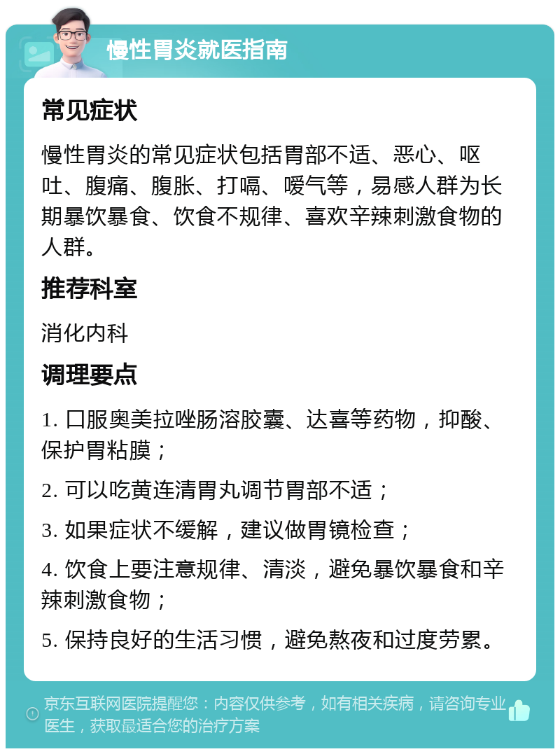 慢性胃炎就医指南 常见症状 慢性胃炎的常见症状包括胃部不适、恶心、呕吐、腹痛、腹胀、打嗝、嗳气等，易感人群为长期暴饮暴食、饮食不规律、喜欢辛辣刺激食物的人群。 推荐科室 消化内科 调理要点 1. 口服奥美拉唑肠溶胶囊、达喜等药物，抑酸、保护胃粘膜； 2. 可以吃黄连清胃丸调节胃部不适； 3. 如果症状不缓解，建议做胃镜检查； 4. 饮食上要注意规律、清淡，避免暴饮暴食和辛辣刺激食物； 5. 保持良好的生活习惯，避免熬夜和过度劳累。