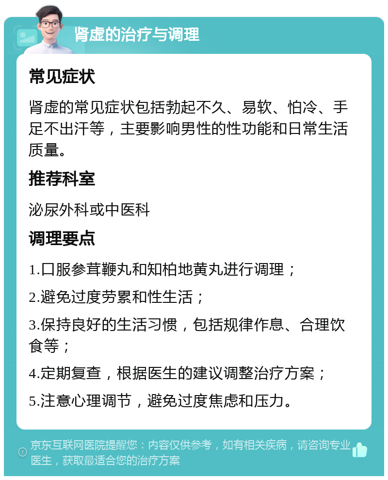 肾虚的治疗与调理 常见症状 肾虚的常见症状包括勃起不久、易软、怕冷、手足不出汗等，主要影响男性的性功能和日常生活质量。 推荐科室 泌尿外科或中医科 调理要点 1.口服参茸鞭丸和知柏地黄丸进行调理； 2.避免过度劳累和性生活； 3.保持良好的生活习惯，包括规律作息、合理饮食等； 4.定期复查，根据医生的建议调整治疗方案； 5.注意心理调节，避免过度焦虑和压力。