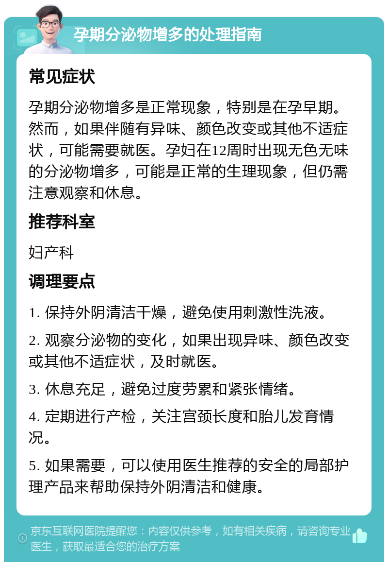 孕期分泌物增多的处理指南 常见症状 孕期分泌物增多是正常现象，特别是在孕早期。然而，如果伴随有异味、颜色改变或其他不适症状，可能需要就医。孕妇在12周时出现无色无味的分泌物增多，可能是正常的生理现象，但仍需注意观察和休息。 推荐科室 妇产科 调理要点 1. 保持外阴清洁干燥，避免使用刺激性洗液。 2. 观察分泌物的变化，如果出现异味、颜色改变或其他不适症状，及时就医。 3. 休息充足，避免过度劳累和紧张情绪。 4. 定期进行产检，关注宫颈长度和胎儿发育情况。 5. 如果需要，可以使用医生推荐的安全的局部护理产品来帮助保持外阴清洁和健康。