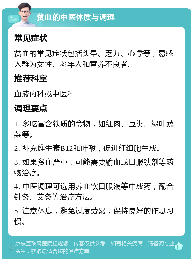 贫血的中医体质与调理 常见症状 贫血的常见症状包括头晕、乏力、心悸等，易感人群为女性、老年人和营养不良者。 推荐科室 血液内科或中医科 调理要点 1. 多吃富含铁质的食物，如红肉、豆类、绿叶蔬菜等。 2. 补充维生素B12和叶酸，促进红细胞生成。 3. 如果贫血严重，可能需要输血或口服铁剂等药物治疗。 4. 中医调理可选用养血饮口服液等中成药，配合针灸、艾灸等治疗方法。 5. 注意休息，避免过度劳累，保持良好的作息习惯。