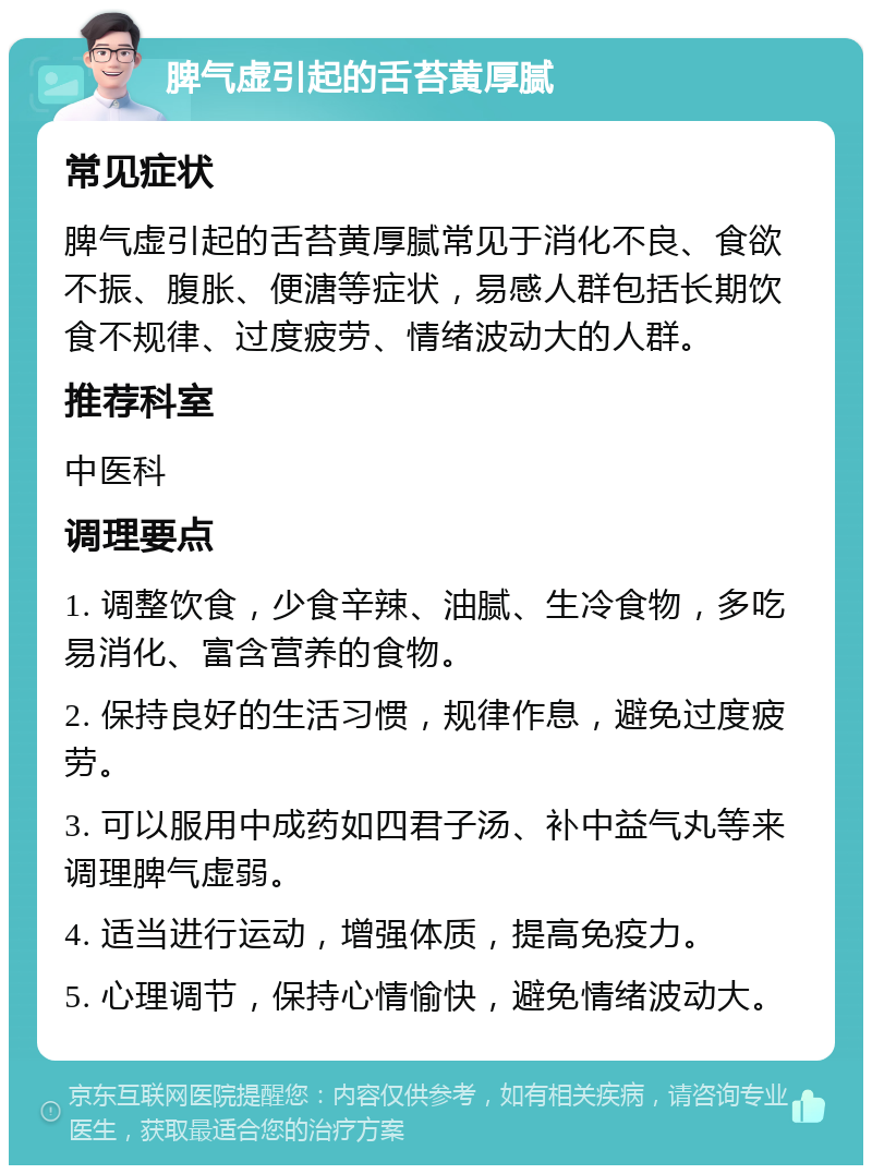 脾气虚引起的舌苔黄厚腻 常见症状 脾气虚引起的舌苔黄厚腻常见于消化不良、食欲不振、腹胀、便溏等症状，易感人群包括长期饮食不规律、过度疲劳、情绪波动大的人群。 推荐科室 中医科 调理要点 1. 调整饮食，少食辛辣、油腻、生冷食物，多吃易消化、富含营养的食物。 2. 保持良好的生活习惯，规律作息，避免过度疲劳。 3. 可以服用中成药如四君子汤、补中益气丸等来调理脾气虚弱。 4. 适当进行运动，增强体质，提高免疫力。 5. 心理调节，保持心情愉快，避免情绪波动大。