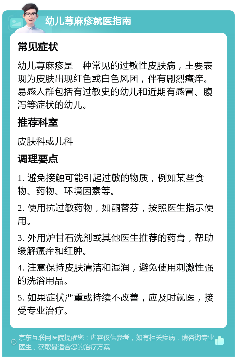 幼儿荨麻疹就医指南 常见症状 幼儿荨麻疹是一种常见的过敏性皮肤病，主要表现为皮肤出现红色或白色风团，伴有剧烈瘙痒。易感人群包括有过敏史的幼儿和近期有感冒、腹泻等症状的幼儿。 推荐科室 皮肤科或儿科 调理要点 1. 避免接触可能引起过敏的物质，例如某些食物、药物、环境因素等。 2. 使用抗过敏药物，如酮替芬，按照医生指示使用。 3. 外用炉甘石洗剂或其他医生推荐的药膏，帮助缓解瘙痒和红肿。 4. 注意保持皮肤清洁和湿润，避免使用刺激性强的洗浴用品。 5. 如果症状严重或持续不改善，应及时就医，接受专业治疗。