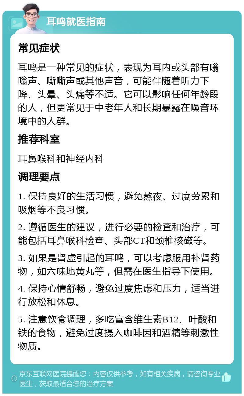 耳鸣就医指南 常见症状 耳鸣是一种常见的症状，表现为耳内或头部有嗡嗡声、嘶嘶声或其他声音，可能伴随着听力下降、头晕、头痛等不适。它可以影响任何年龄段的人，但更常见于中老年人和长期暴露在噪音环境中的人群。 推荐科室 耳鼻喉科和神经内科 调理要点 1. 保持良好的生活习惯，避免熬夜、过度劳累和吸烟等不良习惯。 2. 遵循医生的建议，进行必要的检查和治疗，可能包括耳鼻喉科检查、头部CT和颈椎核磁等。 3. 如果是肾虚引起的耳鸣，可以考虑服用补肾药物，如六味地黄丸等，但需在医生指导下使用。 4. 保持心情舒畅，避免过度焦虑和压力，适当进行放松和休息。 5. 注意饮食调理，多吃富含维生素B12、叶酸和铁的食物，避免过度摄入咖啡因和酒精等刺激性物质。