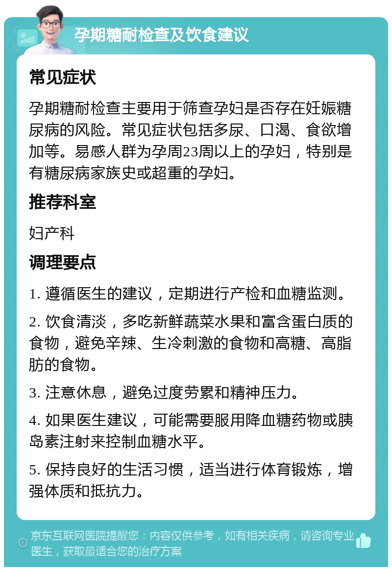 孕期糖耐检查及饮食建议 常见症状 孕期糖耐检查主要用于筛查孕妇是否存在妊娠糖尿病的风险。常见症状包括多尿、口渴、食欲增加等。易感人群为孕周23周以上的孕妇，特别是有糖尿病家族史或超重的孕妇。 推荐科室 妇产科 调理要点 1. 遵循医生的建议，定期进行产检和血糖监测。 2. 饮食清淡，多吃新鲜蔬菜水果和富含蛋白质的食物，避免辛辣、生冷刺激的食物和高糖、高脂肪的食物。 3. 注意休息，避免过度劳累和精神压力。 4. 如果医生建议，可能需要服用降血糖药物或胰岛素注射来控制血糖水平。 5. 保持良好的生活习惯，适当进行体育锻炼，增强体质和抵抗力。