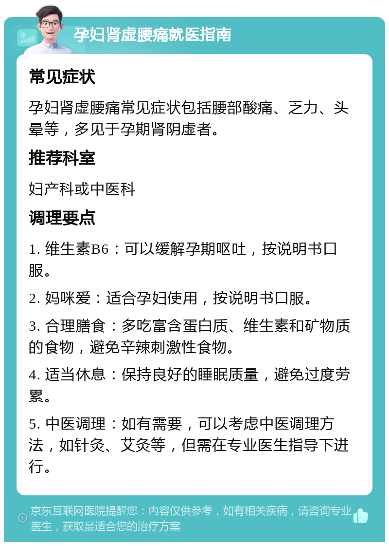 孕妇肾虚腰痛就医指南 常见症状 孕妇肾虚腰痛常见症状包括腰部酸痛、乏力、头晕等，多见于孕期肾阴虚者。 推荐科室 妇产科或中医科 调理要点 1. 维生素B6：可以缓解孕期呕吐，按说明书口服。 2. 妈咪爱：适合孕妇使用，按说明书口服。 3. 合理膳食：多吃富含蛋白质、维生素和矿物质的食物，避免辛辣刺激性食物。 4. 适当休息：保持良好的睡眠质量，避免过度劳累。 5. 中医调理：如有需要，可以考虑中医调理方法，如针灸、艾灸等，但需在专业医生指导下进行。