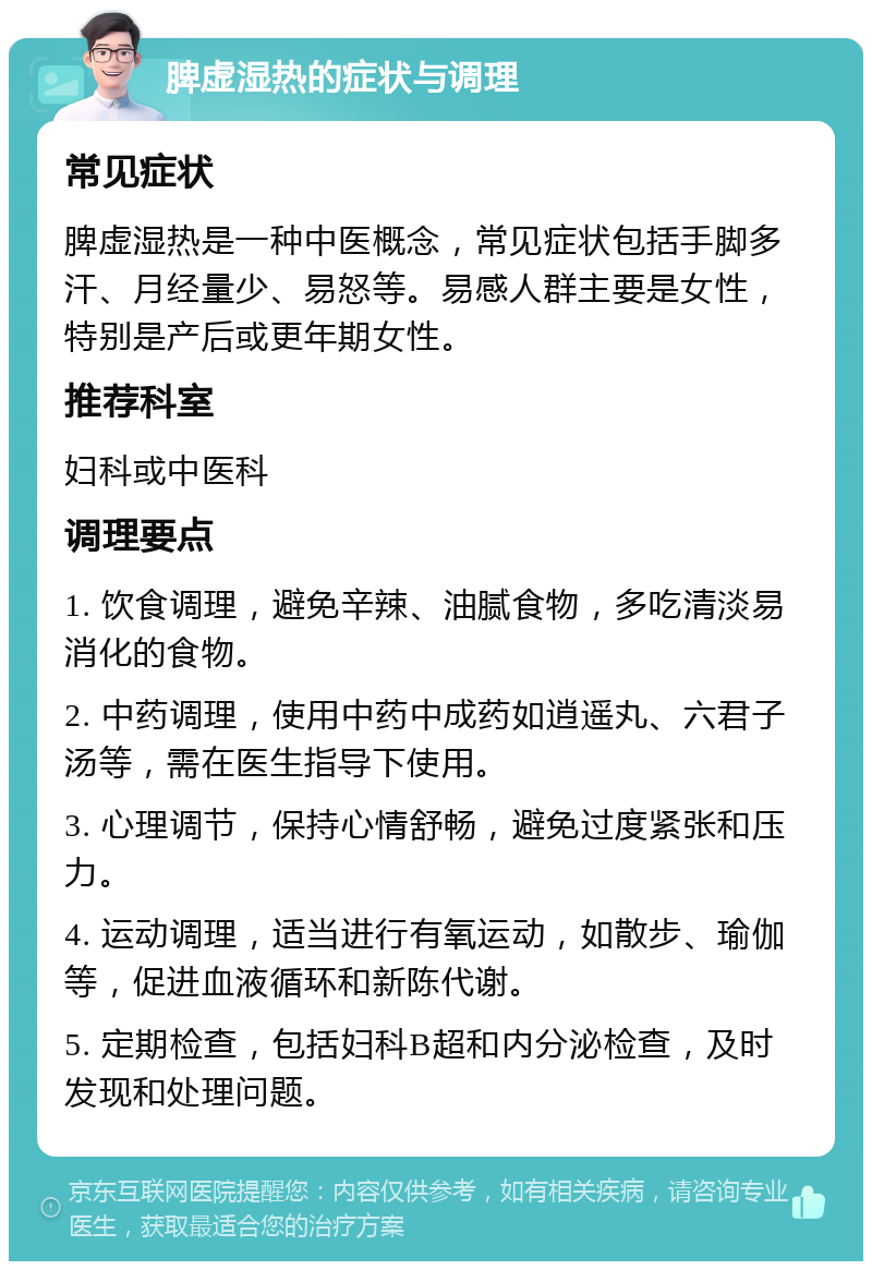 脾虚湿热的症状与调理 常见症状 脾虚湿热是一种中医概念，常见症状包括手脚多汗、月经量少、易怒等。易感人群主要是女性，特别是产后或更年期女性。 推荐科室 妇科或中医科 调理要点 1. 饮食调理，避免辛辣、油腻食物，多吃清淡易消化的食物。 2. 中药调理，使用中药中成药如逍遥丸、六君子汤等，需在医生指导下使用。 3. 心理调节，保持心情舒畅，避免过度紧张和压力。 4. 运动调理，适当进行有氧运动，如散步、瑜伽等，促进血液循环和新陈代谢。 5. 定期检查，包括妇科B超和内分泌检查，及时发现和处理问题。