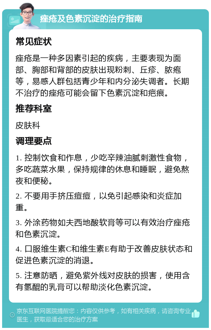 痤疮及色素沉淀的治疗指南 常见症状 痤疮是一种多因素引起的疾病，主要表现为面部、胸部和背部的皮肤出现粉刺、丘疹、脓疱等，易感人群包括青少年和内分泌失调者。长期不治疗的痤疮可能会留下色素沉淀和疤痕。 推荐科室 皮肤科 调理要点 1. 控制饮食和作息，少吃辛辣油腻刺激性食物，多吃蔬菜水果，保持规律的休息和睡眠，避免熬夜和便秘。 2. 不要用手挤压痘痘，以免引起感染和炎症加重。 3. 外涂药物如夫西地酸软膏等可以有效治疗痤疮和色素沉淀。 4. 口服维生素C和维生素E有助于改善皮肤状态和促进色素沉淀的消退。 5. 注意防晒，避免紫外线对皮肤的损害，使用含有氢醌的乳膏可以帮助淡化色素沉淀。