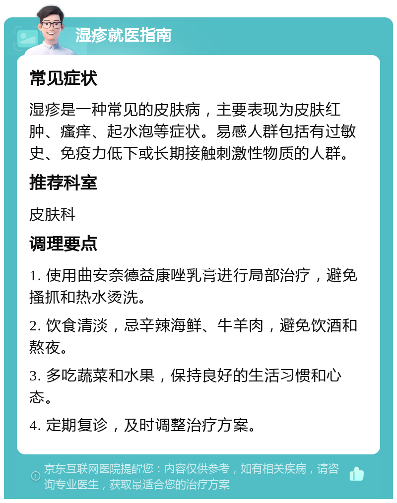 湿疹就医指南 常见症状 湿疹是一种常见的皮肤病，主要表现为皮肤红肿、瘙痒、起水泡等症状。易感人群包括有过敏史、免疫力低下或长期接触刺激性物质的人群。 推荐科室 皮肤科 调理要点 1. 使用曲安奈德益康唑乳膏进行局部治疗，避免搔抓和热水烫洗。 2. 饮食清淡，忌辛辣海鲜、牛羊肉，避免饮酒和熬夜。 3. 多吃蔬菜和水果，保持良好的生活习惯和心态。 4. 定期复诊，及时调整治疗方案。