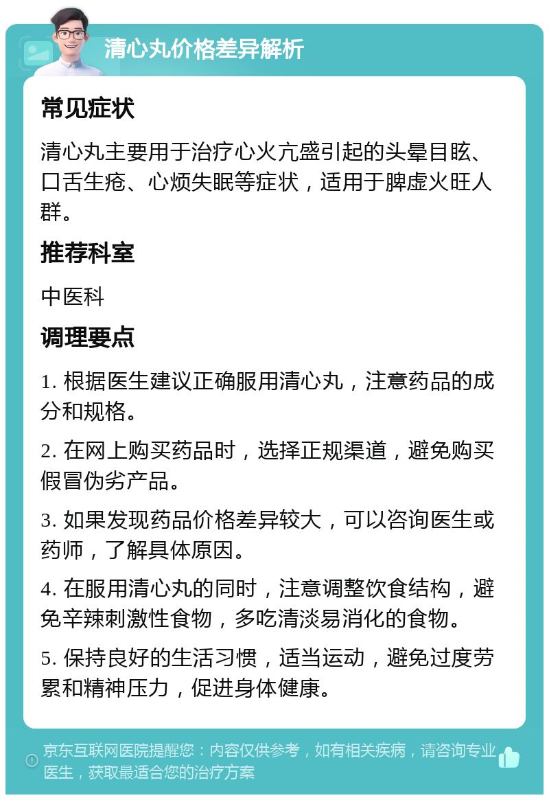 清心丸价格差异解析 常见症状 清心丸主要用于治疗心火亢盛引起的头晕目眩、口舌生疮、心烦失眠等症状，适用于脾虚火旺人群。 推荐科室 中医科 调理要点 1. 根据医生建议正确服用清心丸，注意药品的成分和规格。 2. 在网上购买药品时，选择正规渠道，避免购买假冒伪劣产品。 3. 如果发现药品价格差异较大，可以咨询医生或药师，了解具体原因。 4. 在服用清心丸的同时，注意调整饮食结构，避免辛辣刺激性食物，多吃清淡易消化的食物。 5. 保持良好的生活习惯，适当运动，避免过度劳累和精神压力，促进身体健康。