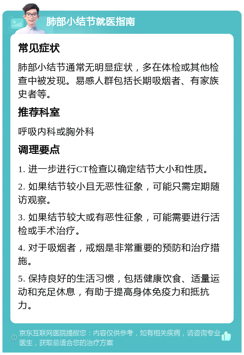 肺部小结节就医指南 常见症状 肺部小结节通常无明显症状，多在体检或其他检查中被发现。易感人群包括长期吸烟者、有家族史者等。 推荐科室 呼吸内科或胸外科 调理要点 1. 进一步进行CT检查以确定结节大小和性质。 2. 如果结节较小且无恶性征象，可能只需定期随访观察。 3. 如果结节较大或有恶性征象，可能需要进行活检或手术治疗。 4. 对于吸烟者，戒烟是非常重要的预防和治疗措施。 5. 保持良好的生活习惯，包括健康饮食、适量运动和充足休息，有助于提高身体免疫力和抵抗力。