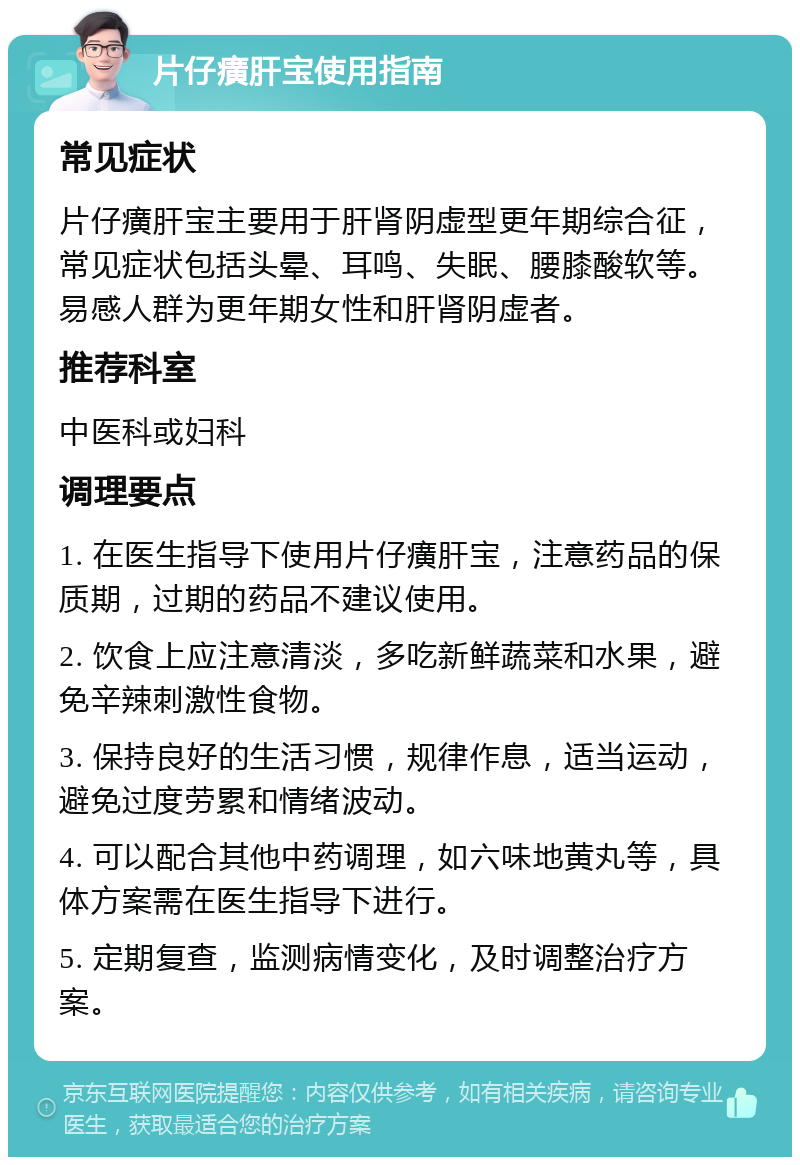 片仔癀肝宝使用指南 常见症状 片仔癀肝宝主要用于肝肾阴虚型更年期综合征，常见症状包括头晕、耳鸣、失眠、腰膝酸软等。易感人群为更年期女性和肝肾阴虚者。 推荐科室 中医科或妇科 调理要点 1. 在医生指导下使用片仔癀肝宝，注意药品的保质期，过期的药品不建议使用。 2. 饮食上应注意清淡，多吃新鲜蔬菜和水果，避免辛辣刺激性食物。 3. 保持良好的生活习惯，规律作息，适当运动，避免过度劳累和情绪波动。 4. 可以配合其他中药调理，如六味地黄丸等，具体方案需在医生指导下进行。 5. 定期复查，监测病情变化，及时调整治疗方案。