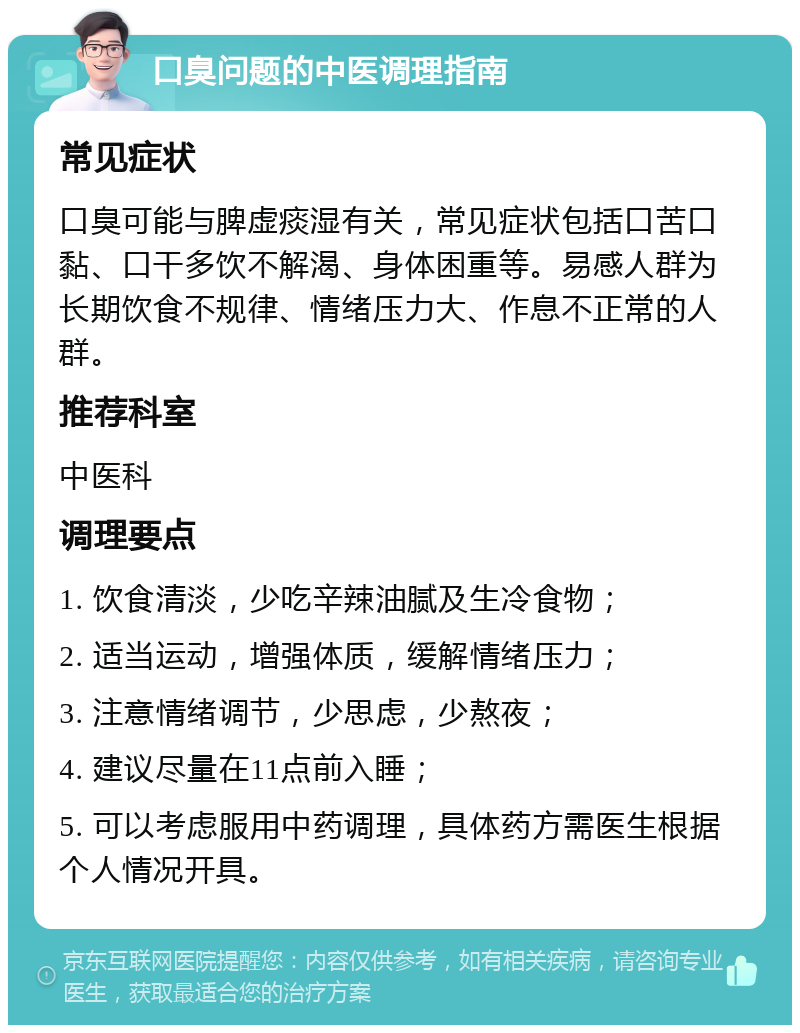 口臭问题的中医调理指南 常见症状 口臭可能与脾虚痰湿有关，常见症状包括口苦口黏、口干多饮不解渴、身体困重等。易感人群为长期饮食不规律、情绪压力大、作息不正常的人群。 推荐科室 中医科 调理要点 1. 饮食清淡，少吃辛辣油腻及生冷食物； 2. 适当运动，增强体质，缓解情绪压力； 3. 注意情绪调节，少思虑，少熬夜； 4. 建议尽量在11点前入睡； 5. 可以考虑服用中药调理，具体药方需医生根据个人情况开具。