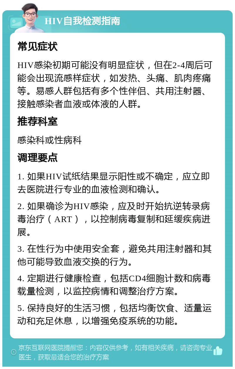 HIV自我检测指南 常见症状 HIV感染初期可能没有明显症状，但在2-4周后可能会出现流感样症状，如发热、头痛、肌肉疼痛等。易感人群包括有多个性伴侣、共用注射器、接触感染者血液或体液的人群。 推荐科室 感染科或性病科 调理要点 1. 如果HIV试纸结果显示阳性或不确定，应立即去医院进行专业的血液检测和确认。 2. 如果确诊为HIV感染，应及时开始抗逆转录病毒治疗（ART），以控制病毒复制和延缓疾病进展。 3. 在性行为中使用安全套，避免共用注射器和其他可能导致血液交换的行为。 4. 定期进行健康检查，包括CD4细胞计数和病毒载量检测，以监控病情和调整治疗方案。 5. 保持良好的生活习惯，包括均衡饮食、适量运动和充足休息，以增强免疫系统的功能。