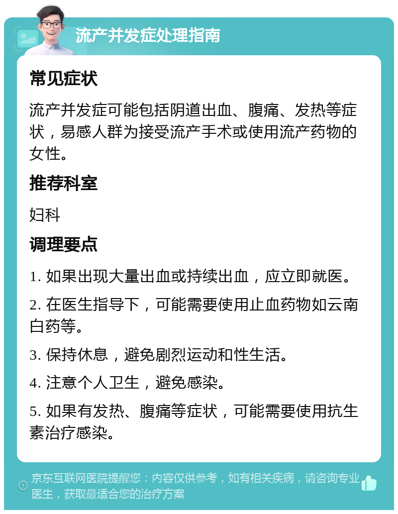 流产并发症处理指南 常见症状 流产并发症可能包括阴道出血、腹痛、发热等症状，易感人群为接受流产手术或使用流产药物的女性。 推荐科室 妇科 调理要点 1. 如果出现大量出血或持续出血，应立即就医。 2. 在医生指导下，可能需要使用止血药物如云南白药等。 3. 保持休息，避免剧烈运动和性生活。 4. 注意个人卫生，避免感染。 5. 如果有发热、腹痛等症状，可能需要使用抗生素治疗感染。