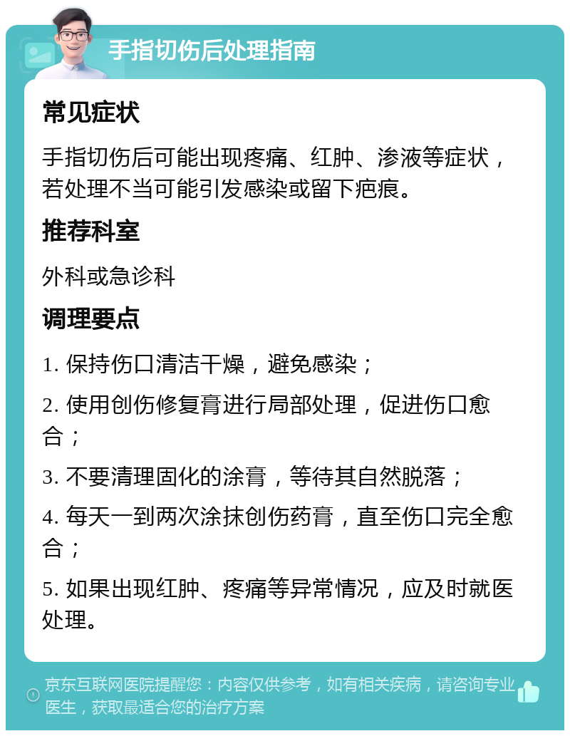 手指切伤后处理指南 常见症状 手指切伤后可能出现疼痛、红肿、渗液等症状，若处理不当可能引发感染或留下疤痕。 推荐科室 外科或急诊科 调理要点 1. 保持伤口清洁干燥，避免感染； 2. 使用创伤修复膏进行局部处理，促进伤口愈合； 3. 不要清理固化的涂膏，等待其自然脱落； 4. 每天一到两次涂抹创伤药膏，直至伤口完全愈合； 5. 如果出现红肿、疼痛等异常情况，应及时就医处理。